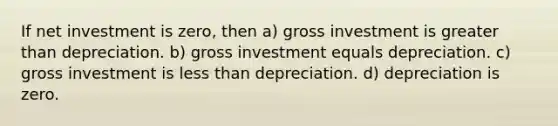 If net investment is zero, then a) gross investment is greater than depreciation. b) gross investment equals depreciation. c) gross investment is less than depreciation. d) depreciation is zero.