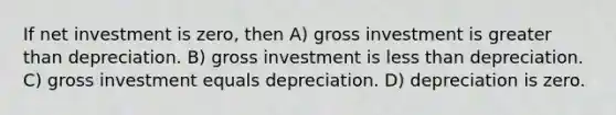 If net investment is zero, then A) gross investment is greater than depreciation. B) gross investment is less than depreciation. C) gross investment equals depreciation. D) depreciation is zero.