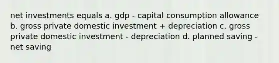 net investments equals a. gdp - capital consumption allowance b. gross private domestic investment + depreciation c. gross private domestic investment - depreciation d. planned saving - net saving