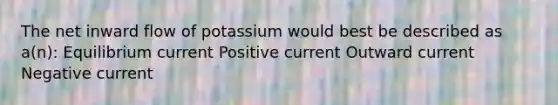 The net inward flow of potassium would best be described as a(n): Equilibrium current Positive current Outward current Negative current