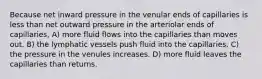 Because net inward pressure in the venular ends of capillaries is less than net outward pressure in the arteriolar ends of capillaries, A) more fluid flows into the capillaries than moves out. B) the lymphatic vessels push fluid into the capillaries. C) the pressure in the venules increases. D) more fluid leaves the capillaries than returns.