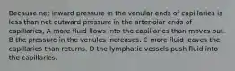 Because net inward pressure in the venular ends of capillaries is less than net outward pressure in the arteriolar ends of capillaries, A more fluid flows into the capillaries than moves out. B the pressure in the venules increases. C more fluid leaves the capillaries than returns. D the lymphatic vessels push fluid into the capillaries.