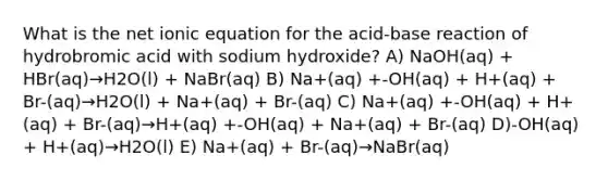 What is the net ionic equation for the acid-base reaction of hydrobromic acid with sodium hydroxide? A) NaOH(aq) + HBr(aq)→H2O(l) + NaBr(aq) B) Na+(aq) +-OH(aq) + H+(aq) + Br-(aq)→H2O(l) + Na+(aq) + Br-(aq) C) Na+(aq) +-OH(aq) + H+(aq) + Br-(aq)→H+(aq) +-OH(aq) + Na+(aq) + Br-(aq) D)-OH(aq) + H+(aq)→H2O(l) E) Na+(aq) + Br-(aq)→NaBr(aq)