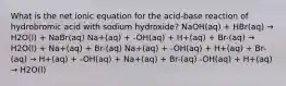 What is the net ionic equation for the acid-base reaction of hydrobromic acid with sodium hydroxide? NaOH(aq) + HBr(aq) → H2O(l) + NaBr(aq) Na+(aq) + -OH(aq) + H+(aq) + Br-(aq) → H2O(l) + Na+(aq) + Br-(aq) Na+(aq) + -OH(aq) + H+(aq) + Br-(aq) → H+(aq) + -OH(aq) + Na+(aq) + Br-(aq) -OH(aq) + H+(aq) → H2O(l)