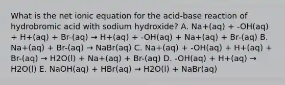 What is the net ionic equation for the acid-base reaction of hydrobromic acid with sodium hydroxide? A. Na+(aq) + -OH(aq) + H+(aq) + Br-(aq) → H+(aq) + -OH(aq) + Na+(aq) + Br-(aq) B. Na+(aq) + Br-(aq) → NaBr(aq) C. Na+(aq) + -OH(aq) + H+(aq) + Br-(aq) → H2O(l) + Na+(aq) + Br-(aq) D. -OH(aq) + H+(aq) → H2O(l) E. NaOH(aq) + HBr(aq) → H2O(l) + NaBr(aq)