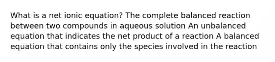 What is a net ionic equation? The complete balanced reaction between two compounds in aqueous solution An unbalanced equation that indicates the net product of a reaction A balanced equation that contains only the species involved in the reaction