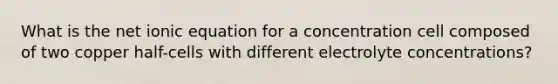 What is the net ionic equation for a concentration cell composed of two copper half-cells with different electrolyte concentrations?