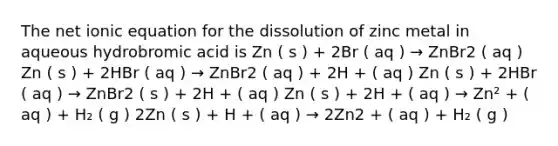 The net ionic equation for the dissolution of zinc metal in aqueous hydrobromic acid is Zn ( s ) + 2Br ( aq ) → ZnBr2 ( aq ) Zn ( s ) + 2HBr ( aq ) → ZnBr2 ( aq ) + 2H + ( aq ) Zn ( s ) + 2HBr ( aq ) → ZnBr2 ( s ) + 2H + ( aq ) Zn ( s ) + 2H + ( aq ) → Zn² + ( aq ) + H₂ ( g ) 2Zn ( s ) + H + ( aq ) → 2Zn2 + ( aq ) + H₂ ( g )