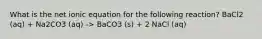 What is the net ionic equation for the following reaction? BaCl2 (aq) + Na2CO3 (aq) -> BaCO3 (s) + 2 NaCl (aq)