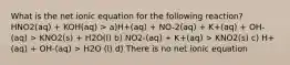 What is the net ionic equation for the following reaction? HNO2(aq) + KOH(aq) > a)H+(aq) + NO-2(aq) + K+(aq) + OH-(aq) > KNO2(s) + H2O(l) b) NO2-(aq) + K+(aq) > KNO2(s) c) H+(aq) + OH-(aq) > H2O (l) d) There is no net ionic equation