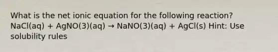 What is the net ionic equation for the following reaction? NaCl(aq) + AgNO(3)(aq) → NaNO(3)(aq) + AgCl(s) Hint: Use solubility rules