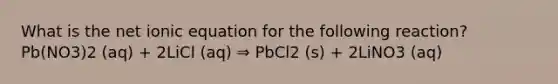 What is the net ionic equation for the following reaction? Pb(NO3)2 (aq) + 2LiCl (aq) ⇒ PbCl2 (s) + 2LiNO3 (aq)