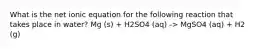 What is the net ionic equation for the following reaction that takes place in water? Mg (s) + H2SO4 (aq) -> MgSO4 (aq) + H2 (g)