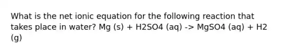 What is the net ionic equation for the following reaction that takes place in water? Mg (s) + H2SO4 (aq) -> MgSO4 (aq) + H2 (g)