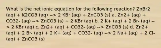 What is the net ionic equation for the following reaction? ZnBr2 (aq) + K2CO3 (aq) --> 2 KBr (aq) + ZnCO3 (s) a. Zn2+ (aq) + CO32- (aq) --> ZnCO3 (s) + 2 KBr (aq) b. 2 K+ (aq) + 2 Br- (aq) --> 2 KBr (aq) c. Zn2+ (aq) + CO32- (aq) --> ZnCO3 (s) d. Zn2+ (aq) + 2 Br- (aq) + 2 K+ (aq) + CO32- (aq) --> 2 Na+ (aq) + 2 Cl- (aq) + ZnCO3 (s)