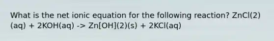 What is the net ionic equation for the following reaction? ZnCl(2)(aq) + 2KOH(aq) -> Zn[OH](2)(s) + 2KCl(aq)