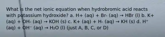 What is the net ionic equation when hydrobromic acid reacts with potassium hydroxide? a. H+ (aq) + Br- (aq) → HBr (l) b. K+ (aq) + OH- (aq) → KOH (s) c. K+ (aq) + H- (aq) → KH (s) d. H⁺ (aq) + OH⁻ (aq) → H₂O (l) (just A, B, C, or D)