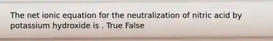 The net ionic equation for the neutralization of nitric acid by potassium hydroxide is . True False