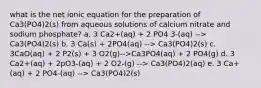 what is the net ionic equation for the preparation of Ca3(PO4)2(s) from aqueous solutions of calcium nitrate and sodium phosphate? a. 3 Ca2+(aq) + 2 PO4 3-(aq) --> Ca3(PO4)2(s) b. 3 Ca(s) + 2PO4(aq) --> Ca3(PO4)2(s) c. 3CaO(aq) + 2 P2(s) + 3 O2(g)-->Ca3PO4(aq) + 2 PO4(g) d. 3 Ca2+(aq) + 2pO3-(aq) + 2 O2-(g) --> Ca3(PO4)2(aq) e. 3 Ca+(aq) + 2 PO4-(aq) --> Ca3(PO4)2(s)