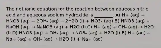 The net ionic equation for the reaction between aqueous nitric acid and aqueous sodium hydroxide is ________. A) H+ (aq) + HNO3 (aq) + 2OH- (aq) → 2H2O (l) + NO3- (aq) B) HNO3 (aq) + NaOH (aq) → NaNO3 (aq) + H2O (l) C) H+ (aq) + OH- (aq) → H2O (l) D) HNO3 (aq) + OH- (aq) → NO3- (aq) + H2O (l) E) H+ (aq) + Na+ (aq) + OH- (aq) → H2O (l) + Na+ (aq)