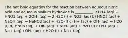 The net ionic equation for the reaction between aqueous nitric acid and aqueous sodium hydroxide is __________. a) H+ (aq) + HNO3 (aq) + 2OH- (aq) → 2 H2O (l) + NO3- (aq) b) HNO3 (aq) + NaOH (aq) → NaNO3 (aq) + H2O (l) c) H+ (aq) + OH- (aq) → H2O (l) d) HNO3 (aq) + OH- (aq) → NO3- (aq) + H2O (l) e) H+ (aq) + Na+ (aq) +OH- (aq) → H2O (l) + Na+ (aq)