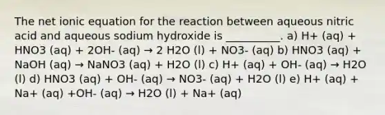 The net ionic equation for the reaction between aqueous nitric acid and aqueous sodium hydroxide is __________. a) H+ (aq) + HNO3 (aq) + 2OH- (aq) → 2 H2O (l) + NO3- (aq) b) HNO3 (aq) + NaOH (aq) → NaNO3 (aq) + H2O (l) c) H+ (aq) + OH- (aq) → H2O (l) d) HNO3 (aq) + OH- (aq) → NO3- (aq) + H2O (l) e) H+ (aq) + Na+ (aq) +OH- (aq) → H2O (l) + Na+ (aq)