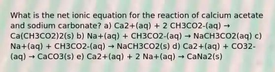 What is the net ionic equation for the reaction of calcium acetate and sodium carbonate? a) Ca2+(aq) + 2 CH3CO2-(aq) → Ca(CH3CO2)2(s) b) Na+(aq) + CH3CO2-(aq) → NaCH3CO2(aq) c) Na+(aq) + CH3CO2-(aq) → NaCH3CO2(s) d) Ca2+(aq) + CO32-(aq) → CaCO3(s) e) Ca2+(aq) + 2 Na+(aq) → CaNa2(s)