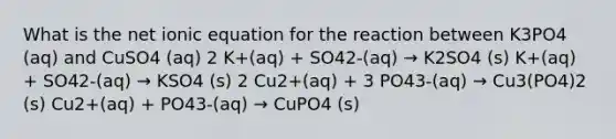 What is the net ionic equation for the reaction between K3PO4 (aq) and CuSO4 (aq) 2 K+(aq) + SO42-(aq) → K2SO4 (s) K+(aq) + SO42-(aq) → KSO4 (s) 2 Cu2+(aq) + 3 PO43-(aq) → Cu3(PO4)2 (s) Cu2+(aq) + PO43-(aq) → CuPO4 (s)