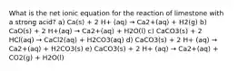 What is the net ionic equation for the reaction of limestone with a strong acid? a) Ca(s) + 2 H+ (aq) → Ca2+(aq) + H2(g) b) CaO(s) + 2 H+(aq) → Ca2+(aq) + H2O(l) c) CaCO3(s) + 2 HCl(aq) → CaCl2(aq) + H2CO3(aq) d) CaCO3(s) + 2 H+ (aq) → Ca2+(aq) + H2CO3(s) e) CaCO3(s) + 2 H+ (aq) → Ca2+(aq) + CO2(g) + H2O(l)