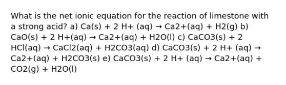 What is the net ionic equation for the reaction of limestone with a strong acid? a) Ca(s) + 2 H+ (aq) → Ca2+(aq) + H2(g) b) CaO(s) + 2 H+(aq) → Ca2+(aq) + H2O(l) c) CaCO3(s) + 2 HCl(aq) → CaCl2(aq) + H2CO3(aq) d) CaCO3(s) + 2 H+ (aq) → Ca2+(aq) + H2CO3(s) e) CaCO3(s) + 2 H+ (aq) → Ca2+(aq) + CO2(g) + H2O(l)