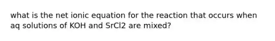 what is the net ionic equation for the reaction that occurs when aq solutions of KOH and SrCl2 are mixed?