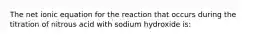 The net ionic equation for the reaction that occurs during the titration of nitrous acid with sodium hydroxide is: