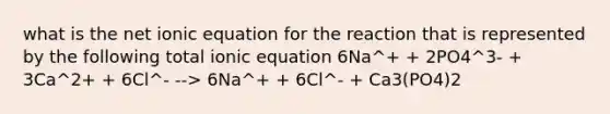 what is the net ionic equation for the reaction that is represented by the following total ionic equation 6Na^+ + 2PO4^3- + 3Ca^2+ + 6Cl^- --> 6Na^+ + 6Cl^- + Ca3(PO4)2