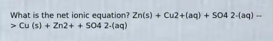 What is the net ionic equation? Zn(s) + Cu2+(aq) + SO4 2-(aq) --> Cu (s) + Zn2+ + SO4 2-(aq)