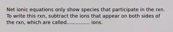 Net ionic equations only show species that participate in the rxn. To write this rxn, subtract the ions that appear on both sides of the rxn, which are called............... ions.