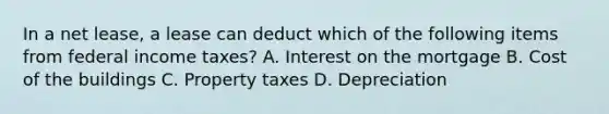 In a net lease, a lease can deduct which of the following items from federal income taxes? A. Interest on the mortgage B. Cost of the buildings C. Property taxes D. Depreciation