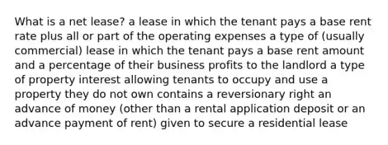 What is a net lease? a lease in which the tenant pays a base rent rate plus all or part of the operating expenses a type of (usually commercial) lease in which the tenant pays a base rent amount and a percentage of their business profits to the landlord a type of property interest allowing tenants to occupy and use a property they do not own contains a reversionary right an advance of money (other than a rental application deposit or an advance payment of rent) given to secure a residential lease