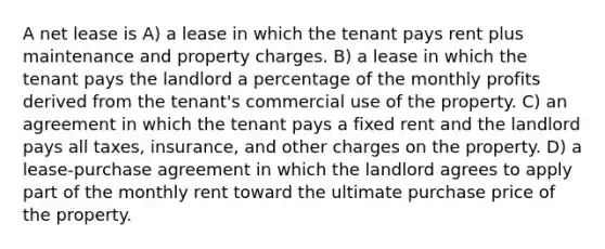 A net lease is A) a lease in which the tenant pays rent plus maintenance and property charges. B) a lease in which the tenant pays the landlord a percentage of the monthly profits derived from the tenant's commercial use of the property. C) an agreement in which the tenant pays a fixed rent and the landlord pays all taxes, insurance, and other charges on the property. D) a lease-purchase agreement in which the landlord agrees to apply part of the monthly rent toward the ultimate purchase price of the property.