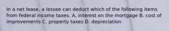 In a net lease, a lessee can deduct which of the following items from federal income taxes. A. interest on the mortgage B. cost of improvements C. property taxes D. depreciation