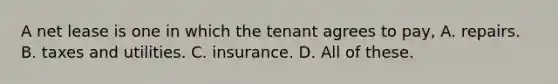 A net lease is one in which the tenant agrees to pay, A. repairs. B. taxes and utilities. C. insurance. D. All of these.