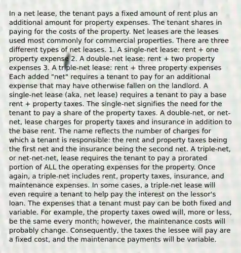 In a net lease, the tenant pays a fixed amount of rent plus an additional amount for property expenses. The tenant shares in paying for the costs of the property. Net leases are the leases used most commonly for commercial properties. There are three different types of net leases. 1. A single-net lease: rent + one property expense 2. A double-net lease: rent + two property expenses 3. A triple-net lease: rent + three property expenses Each added "net" requires a tenant to pay for an additional expense that may have otherwise fallen on the landlord. A single-net lease (aka, net lease) requires a tenant to pay a base rent + property taxes. The single-net signifies the need for the tenant to pay a share of the property taxes. A double-net, or net-net, lease charges for property taxes and insurance in addition to the base rent. The name reflects the number of charges for which a tenant is responsible: the rent and property taxes being the first net and the insurance being the second net. A triple-net, or net-net-net, lease requires the tenant to pay a prorated portion of ALL the operating expenses for the property. Once again, a triple-net includes rent, property taxes, insurance, and maintenance expenses. In some cases, a triple-net lease will even require a tenant to help pay the interest on the lessor's loan. The expenses that a tenant must pay can be both fixed and variable. For example, the property taxes owed will, more or less, be the same every month; however, the maintenance costs will probably change. Consequently, the taxes the lessee will pay are a fixed cost, and the maintenance payments will be variable.