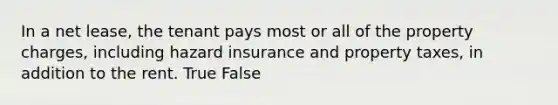 In a net lease, the tenant pays most or all of the property charges, including hazard insurance and property taxes, in addition to the rent. True False