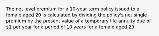 The net level premium for a 10-year term policy issued to a female aged 20 is calculated by dividing the policy's net single premium by the present value of a temporary life annuity due of 1 per year for a period of 10 years for a female aged 20.