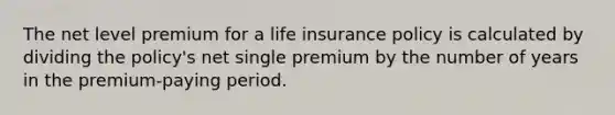 The net level premium for a life insurance policy is calculated by dividing the policy's net single premium by the number of years in the premium-paying period.