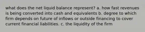 what does the net liquid balance represent? a. how fast revenues is being converted into cash and equivalents b. degree to which firm depends on future of inflows or outside financing to cover current financial liabilities. c. the liquidity of the firm