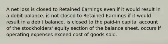 A net loss is closed to Retained Earnings even if it would result in a debit balance. is not closed to Retained Earnings if it would result in a debit balance. is closed to the paid-in capital account of the stockholders' equity section of the balance sheet. occurs if operating expenses exceed cost of goods sold.