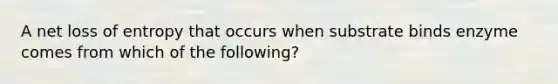 A net loss of entropy that occurs when substrate binds enzyme comes from which of the following?