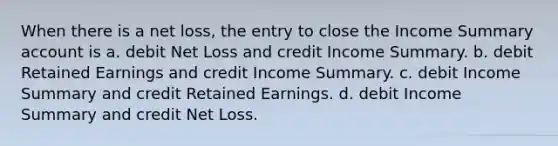 When there is a net loss, the entry to close the Income Summary account is a. debit Net Loss and credit Income Summary. b. debit Retained Earnings and credit Income Summary. c. debit Income Summary and credit Retained Earnings. d. debit Income Summary and credit Net Loss.