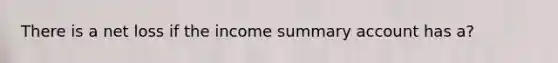 There is a net loss if the income summary account has a?