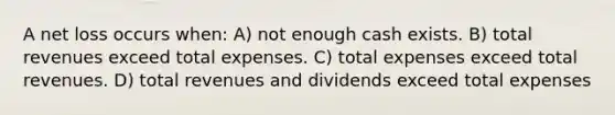 A net loss occurs when: A) not enough cash exists. B) total revenues exceed total expenses. C) total expenses exceed total revenues. D) total revenues and dividends exceed total expenses